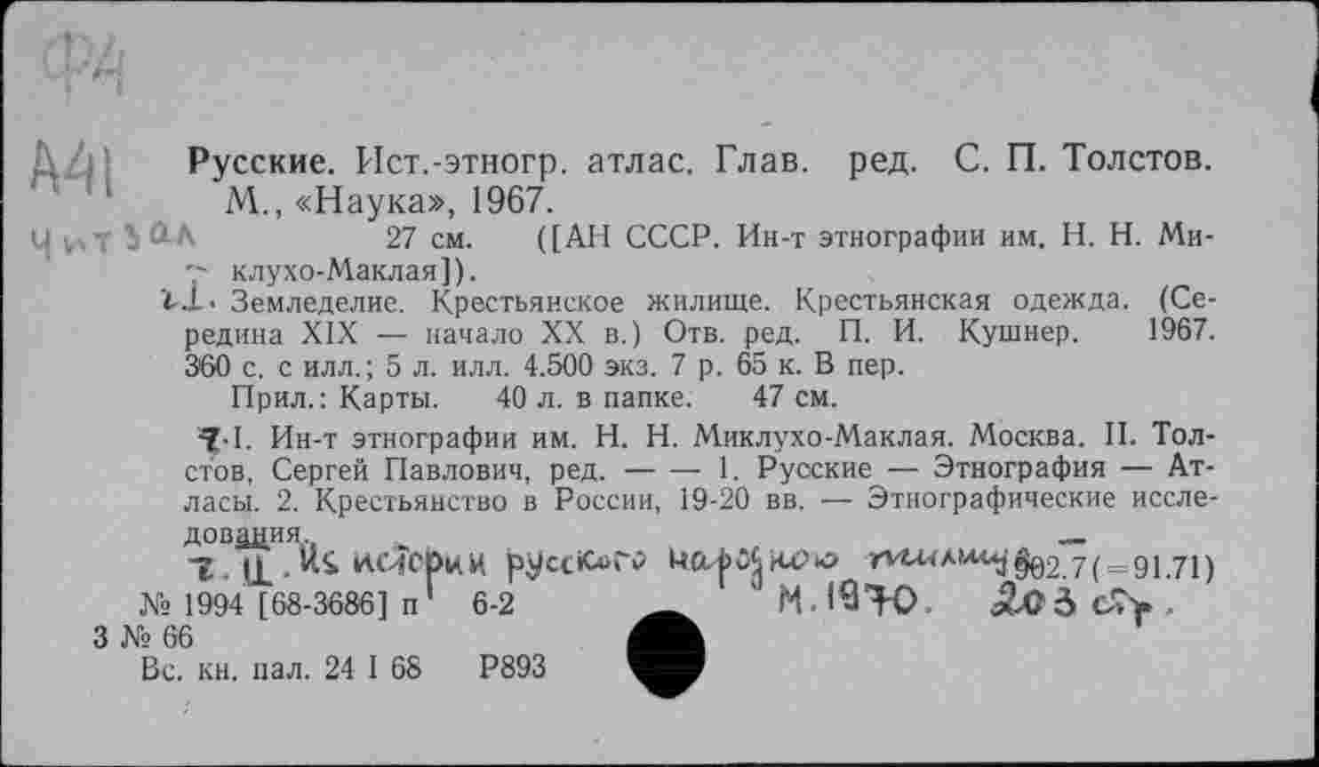 ﻿Русские. Ист.-этногр. атлас. Глав. ред. С. П. Толстов.
М., «Наука», 1967.
27 см. ([АН СССР. Ин-т этнографии им. H. Н. Ми-клухо-Маклая]).
Ï-J-. Земледелие. Крестьянское жилище. Крестьянская одежда. (Середина XIX — начало XX в.) Отв. ред. П. И. Кушнер. 1967. 360 с. с илл.; 5 л. илл. 4.500 экз. 7 р. 65 к. В пер.
Прил.: Карты. 40 л. в папке. 47 см.
^•1. Ин-т этнографии им. H. Н. Миклухо-Маклая. Москва. II. Толстов, Сергей Павлович, ред. — — 1. Русские — Этнография — Атласы. 2. Крестьянство в России, 19-20 вв. — Этнографические иссле-
дования	_
1 Ul . ИІ КіисриИ	’^и<А,л<^§02.7( = 91.71)
№ 1994 [68-3686] п 6-2	___
3 № 66
Вс. кн. пал. 24 I 68	Р893